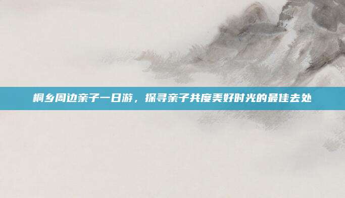 桐乡周边亲子一日游,探寻亲子共度美好时光的最佳去处