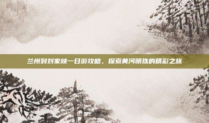兰州到刘家峡一日游攻略，探索黄河明珠的精彩之旅