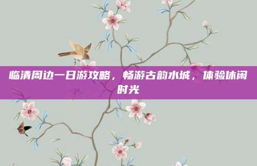 临清周边一日游攻略，畅游古韵水城，体验休闲时光