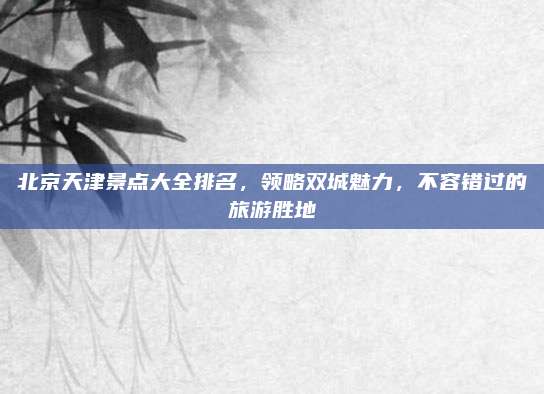 北京天津景点大全排名,领略双城魅力,不容错过的旅游胜地