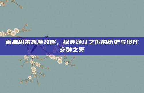 南昌周末旅游攻略,探寻赣江之滨的历史与现代交融之美