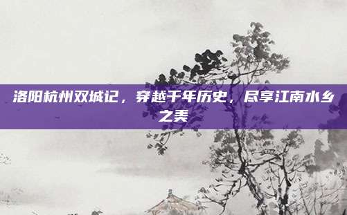 洛阳杭州双城记,穿越千年历史,尽享江南水乡之美