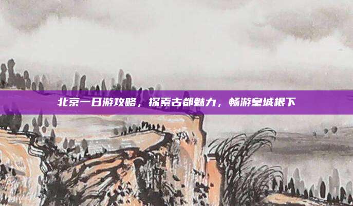 北京一日游攻略，探索古都魅力，畅游皇城根下