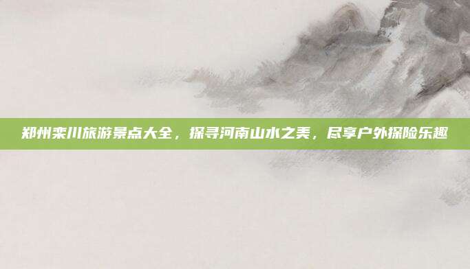 郑州栾川旅游景点大全,探寻河南山水之美,尽享户外探险乐趣