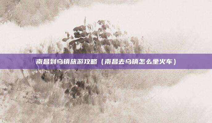 南昌到乌镇旅游攻略（南昌去乌镇怎么坐火车）