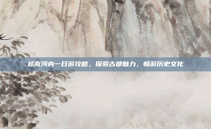 越南河内一日游攻略,探索古都魅力,畅游历史文化