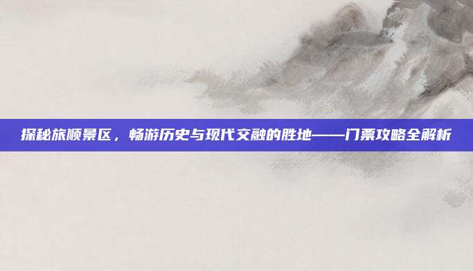 探秘旅顺景区，畅游历史与现代交融的胜地——门票攻略全解析