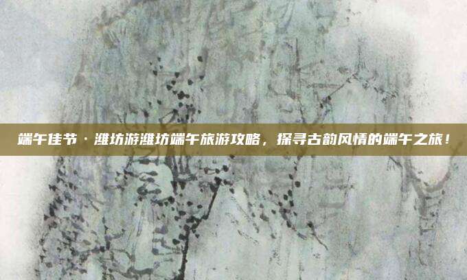 端午佳节·潍坊游潍坊端午旅游攻略,探寻古韵风情的端午之旅!