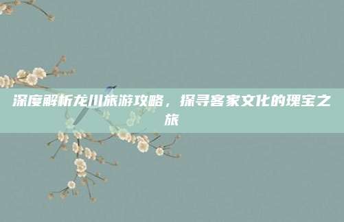 深度解析龙川旅游攻略，探寻客家文化的瑰宝之旅