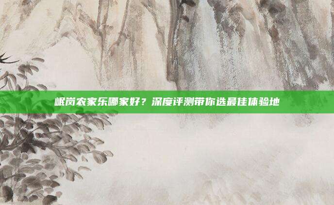 岷岗农家乐哪家好?深度评测带你选最佳体验地