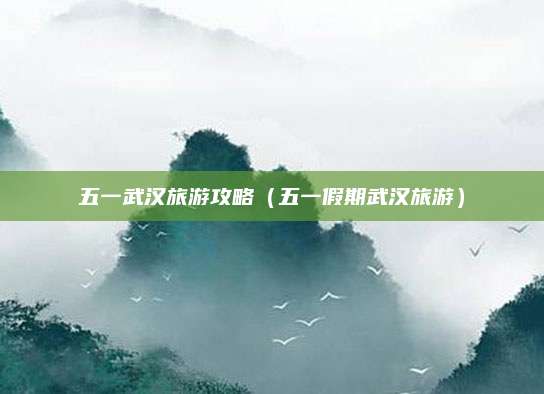 五一武汉旅游攻略(五一假期武汉旅游)