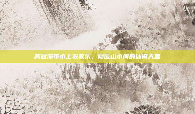 高冠瀑布水上农家乐,隐匿山水间的休闲天堂