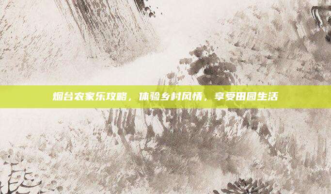 烟台农家乐攻略,体验乡村风情,享受田园生活
