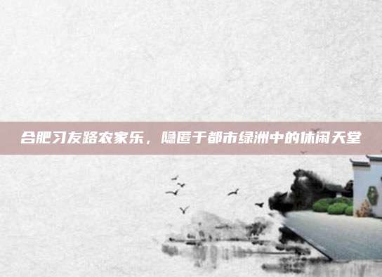 合肥习友路农家乐，隐匿于都市绿洲中的休闲天堂