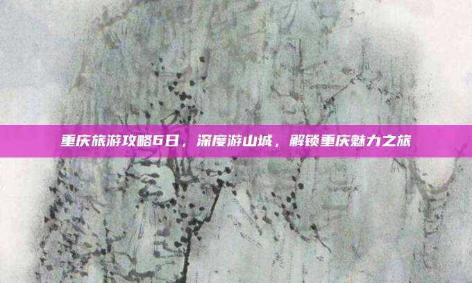 重庆旅游攻略6日,深度游山城,解锁重庆魅力之旅