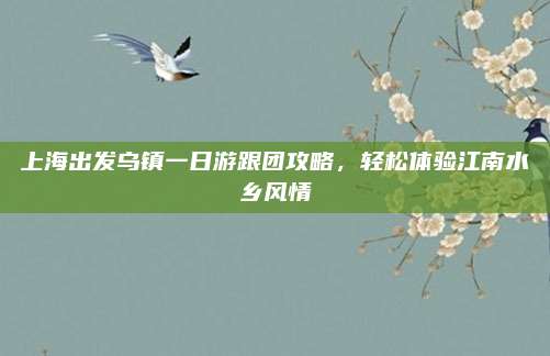 上海出发乌镇一日游跟团攻略,轻松体验江南水乡风情