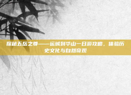 探秘五岳之尊——运城到华山一日游攻略，体验历史文化与自然奇观