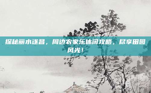 探秘丽水遂昌，周边农家乐休闲攻略，尽享田园风光！
