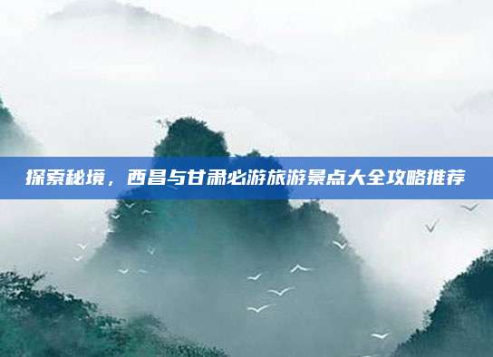 探索秘境,西昌与甘肃必游旅游景点大全攻略推荐