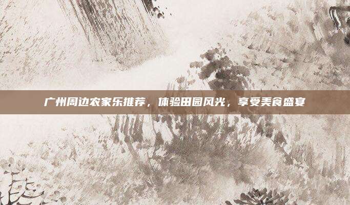 广州周边农家乐推荐,体验田园风光,享受美食盛宴