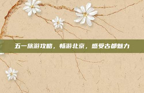 五一旅游攻略,畅游北京,感受古都魅力