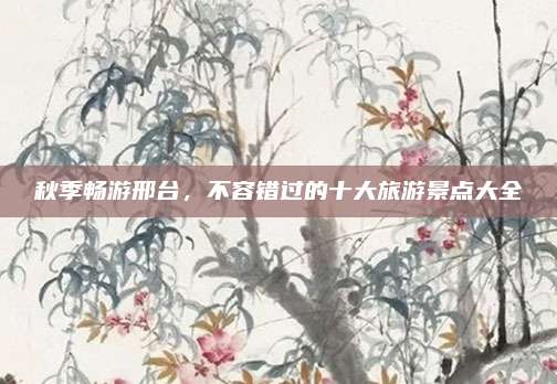 秋季畅游邢台，不容错过的十大旅游景点大全