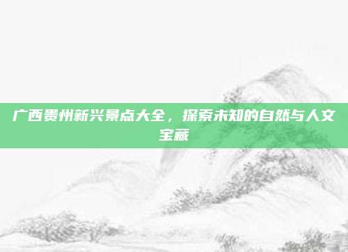 广西贵州新兴景点大全，探索未知的自然与人文宝藏