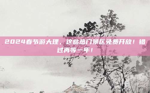 2024春节游大理,这些热门景区免费开放!错过再等一年!