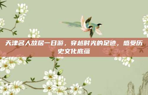 天津名人故居一日游,穿越时光的足迹,感受历史文化底蕴