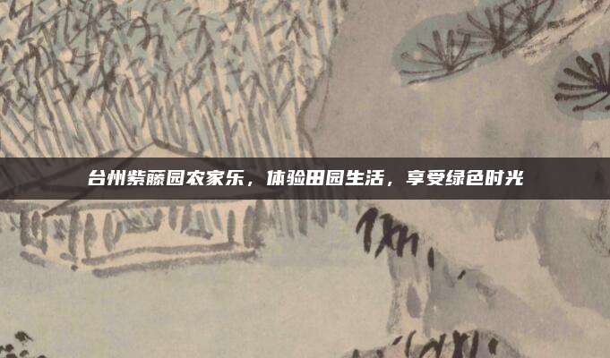 台州紫藤园农家乐，体验田园生活，享受绿色时光