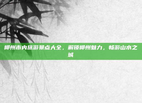 柳州市内旅游景点大全,解锁柳州魅力,畅游山水之城