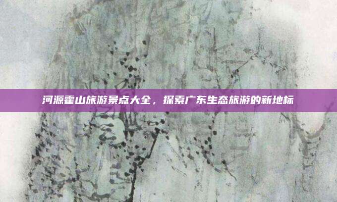河源霍山旅游景点大全，探索广东生态旅游的新地标