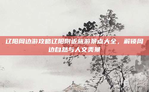 辽阳周边游攻略辽阳附近旅游景点大全,解锁周边自然与人文美景