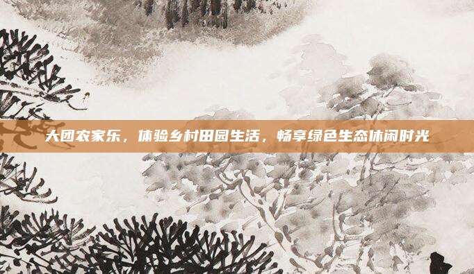 大团农家乐，体验乡村田园生活，畅享绿色生态休闲时光