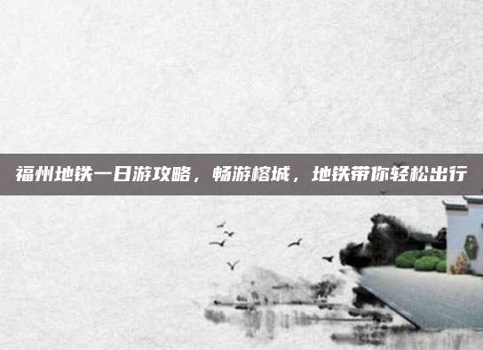 福州地铁一日游攻略，畅游榕城，地铁带你轻松出行