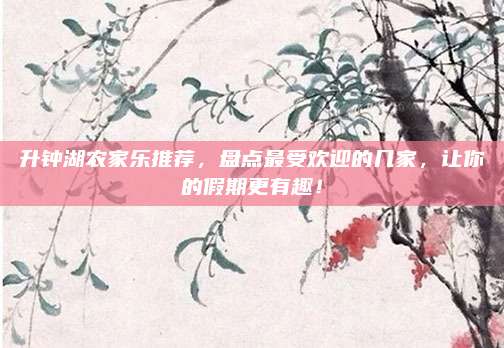 升钟湖农家乐推荐，盘点最受欢迎的几家，让你的假期更有趣！