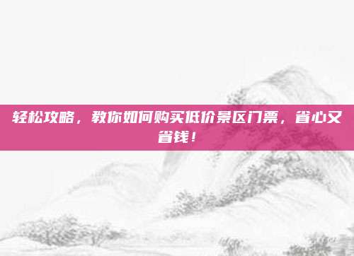 轻松攻略,教你如何购买低价景区门票,省心又省钱!