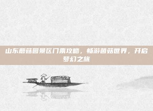 山东蘑菇园景区门票攻略,畅游菌菇世界,开启梦幻之旅