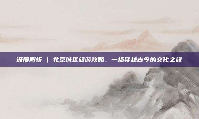 深度解析 | 北京城区旅游攻略,一场穿越古今的文化之旅