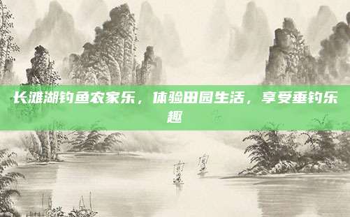 长滩湖钓鱼农家乐,体验田园生活,享受垂钓乐趣
