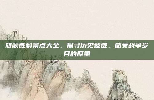 旅顺胜利景点大全，探寻历史遗迹，感受战争岁月的厚重