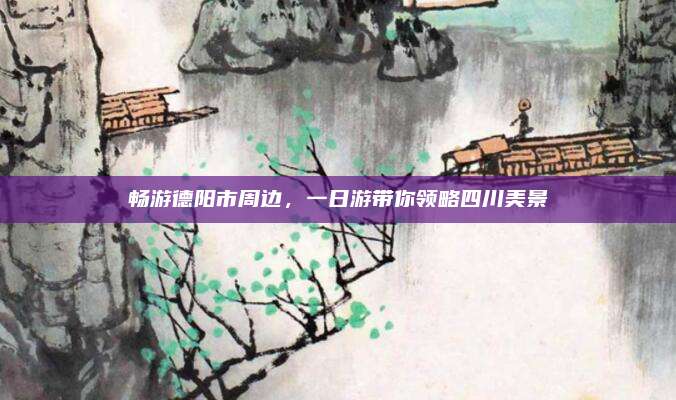 畅游德阳市周边,一日游带你领略四川美景