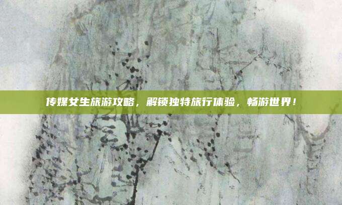 传媒女生旅游攻略,解锁独特旅行体验,畅游世界!