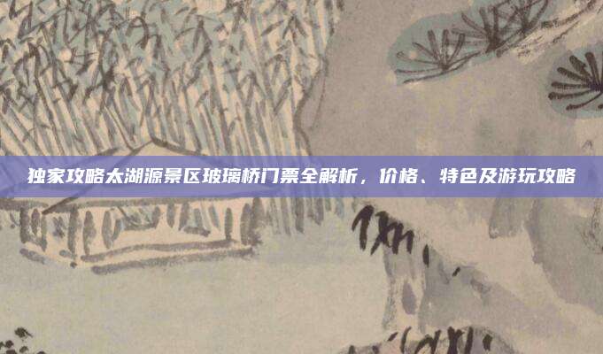 独家攻略太湖源景区玻璃桥门票全解析,价格、特色及游玩攻略