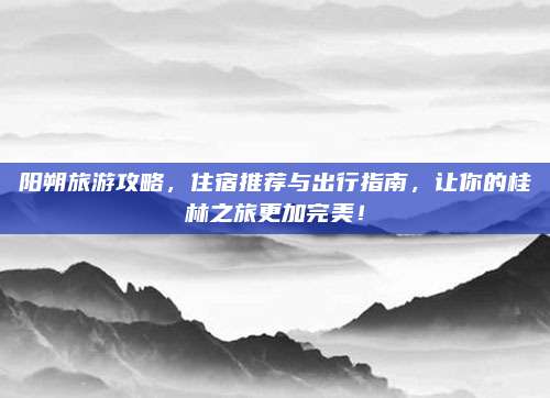 阳朔旅游攻略,住宿推荐与出行指南,让你的桂林之旅更加完美!
