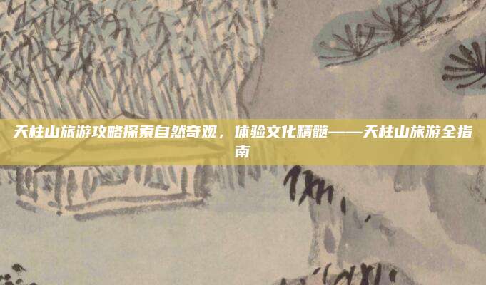 天柱山旅游攻略探索自然奇观，体验文化精髓——天柱山旅游全指南