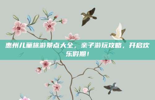 惠州儿童旅游景点大全,亲子游玩攻略,开启欢乐假期!