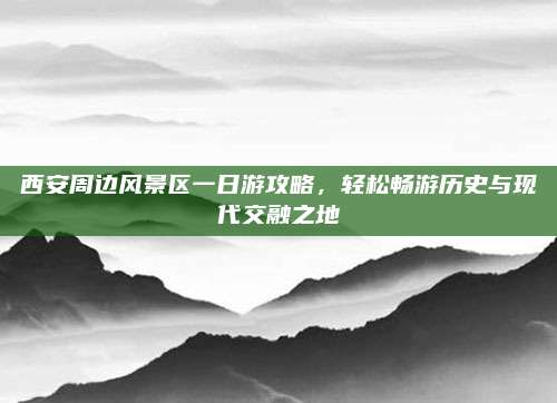 西安周边风景区一日游攻略,轻松畅游历史与现代交融之地