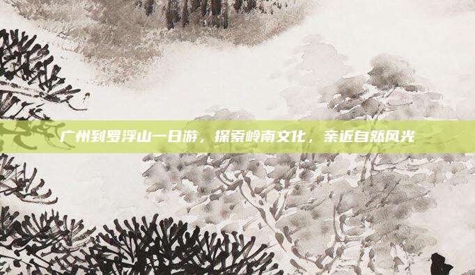 广州到罗浮山一日游,探索岭南文化,亲近自然风光