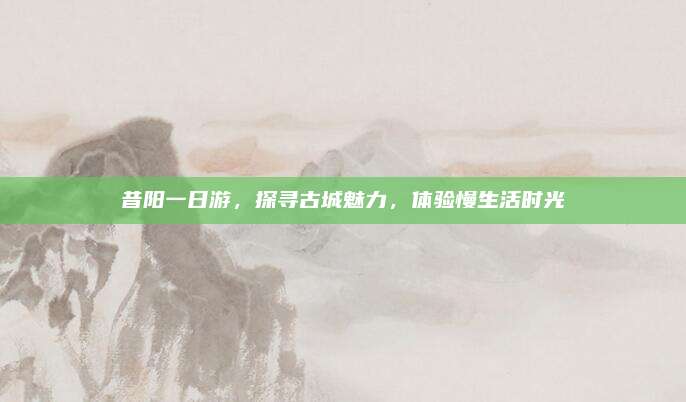 昔阳一日游，探寻古城魅力，体验慢生活时光